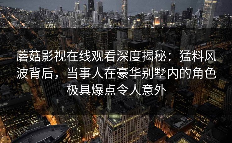 蘑菇影视在线观看深度揭秘：猛料风波背后，当事人在豪华别墅内的角色极具爆点令人意外