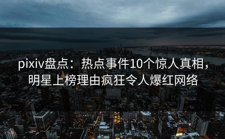 pixiv盘点：热点事件10个惊人真相，明星上榜理由疯狂令人爆红网络
