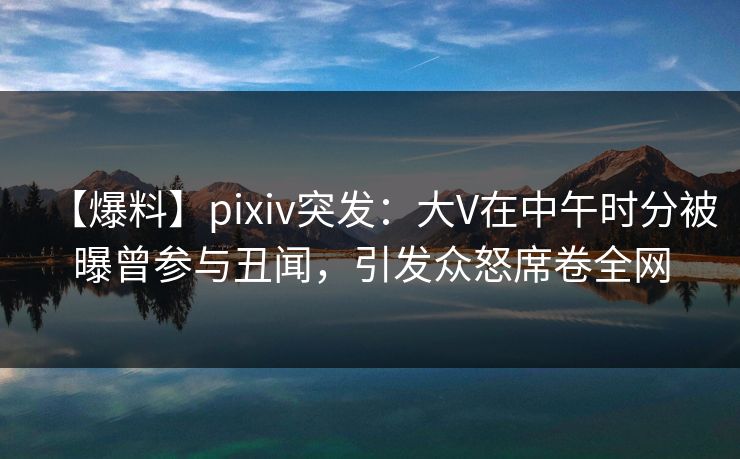 【爆料】pixiv突发:大V在中午时分被曝曾参与丑闻,引发众怒席卷全网