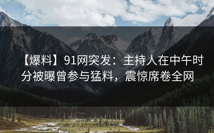 【爆料】91网突发：主持人在中午时分被曝曾参与猛料，震惊席卷全网