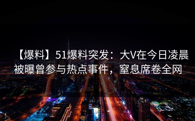 【爆料】51爆料突发：大V在今日凌晨被曝曾参与热点事件，窒息席卷全网