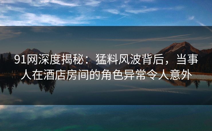 91网深度揭秘：猛料风波背后，当事人在酒店房间的角色异常令人意外