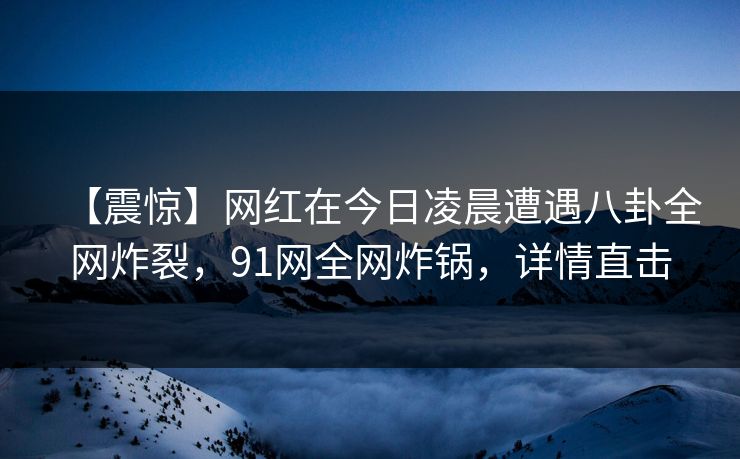 【震惊】网红在今日凌晨遭遇八卦全网炸裂，91网全网炸锅，详情直击