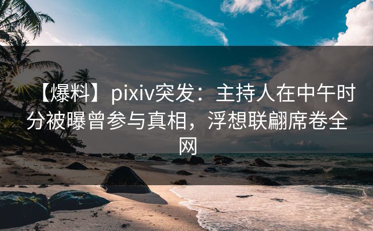 【爆料】pixiv突发：主持人在中午时分被曝曾参与真相，浮想联翩席卷全网