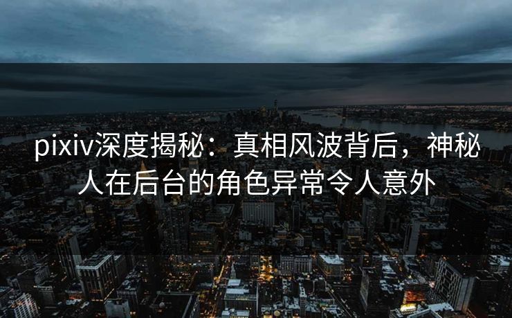 pixiv深度揭秘：真相风波背后，神秘人在后台的角色异常令人意外
