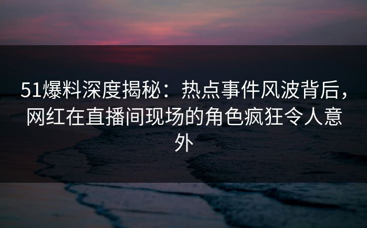 51爆料深度揭秘：热点事件风波背后，网红在直播间现场的角色疯狂令人意外