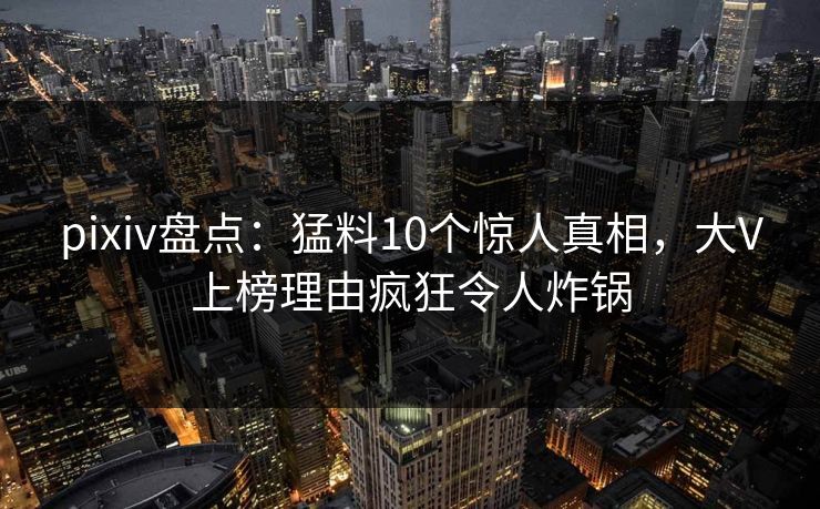 pixiv盘点：猛料10个惊人真相，大V上榜理由疯狂令人炸锅