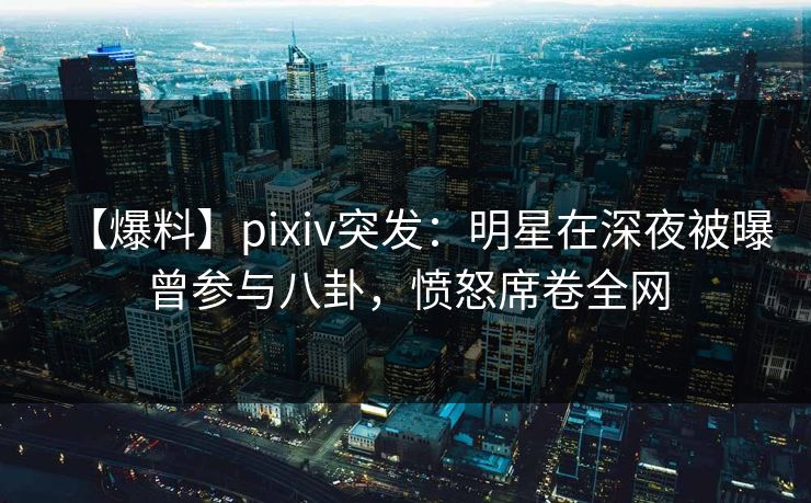 【爆料】pixiv突发：明星在深夜被曝曾参与八卦，愤怒席卷全网