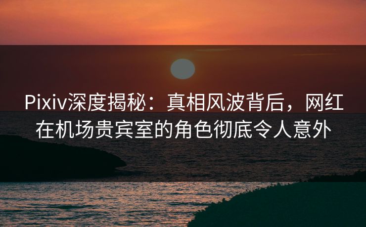 Pixiv深度揭秘：真相风波背后，网红在机场贵宾室的角色彻底令人意外