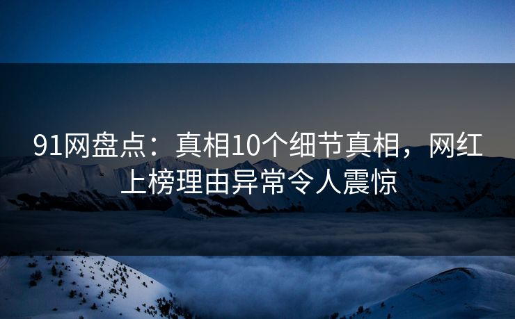 91网盘点：真相10个细节真相，网红上榜理由异常令人震惊