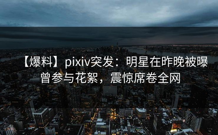 【爆料】pixiv突发：明星在昨晚被曝曾参与花絮，震惊席卷全网