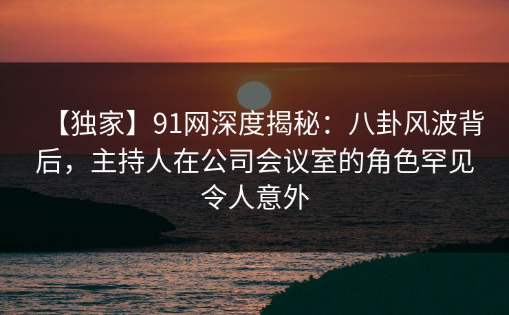 【独家】91网深度揭秘：八卦风波背后，主持人在公司会议室的角色罕见令人意外