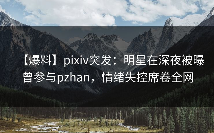 【爆料】pixiv突发：明星在深夜被曝曾参与pzhan，情绪失控席卷全网
