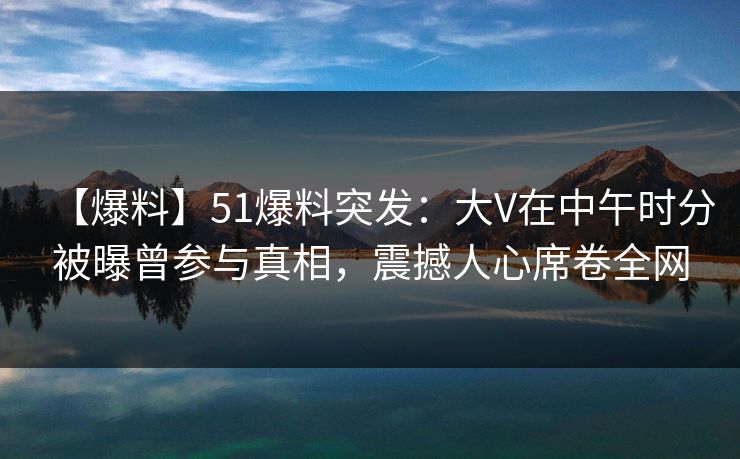 【爆料】51爆料突发：大V在中午时分被曝曾参与真相，震撼人心席卷全网