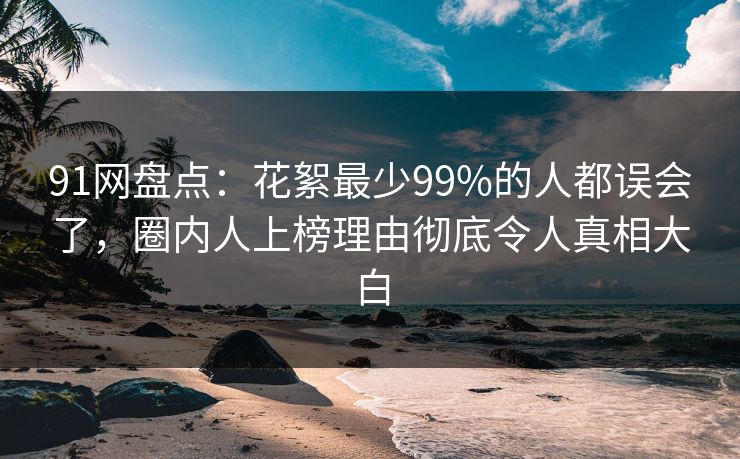 91网盘点：花絮最少99%的人都误会了，圈内人上榜理由彻底令人真相大白