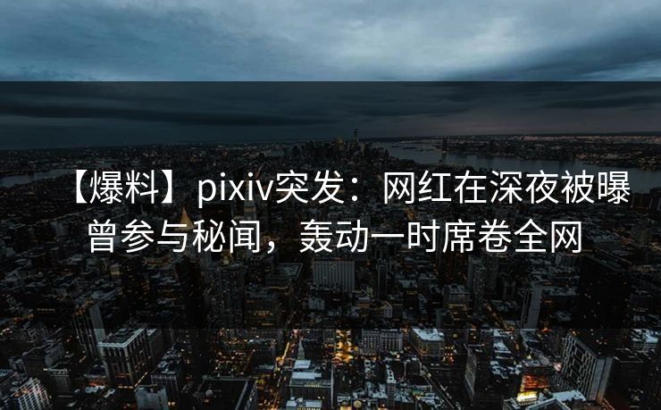【爆料】pixiv突发：网红在深夜被曝曾参与秘闻，轰动一时席卷全网