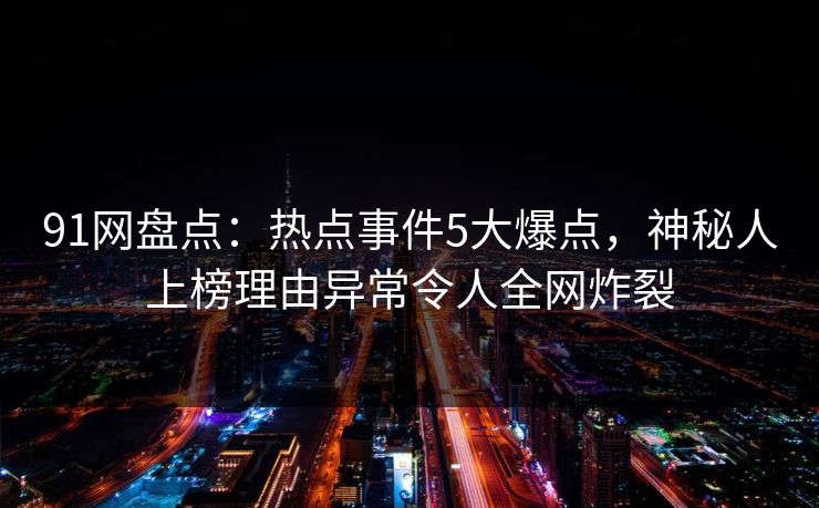 91网盘点：热点事件5大爆点，神秘人上榜理由异常令人全网炸裂