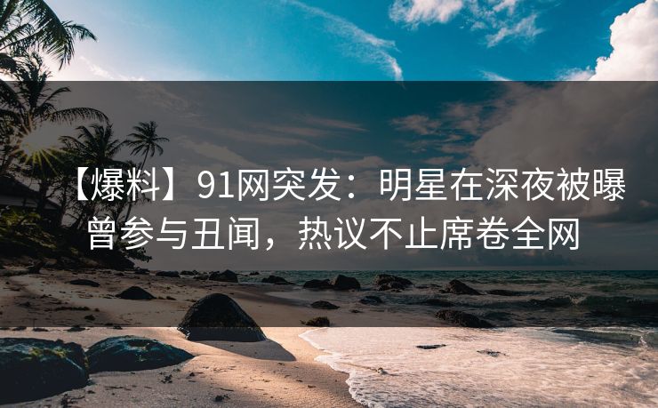 【爆料】91网突发：明星在深夜被曝曾参与丑闻，热议不止席卷全网