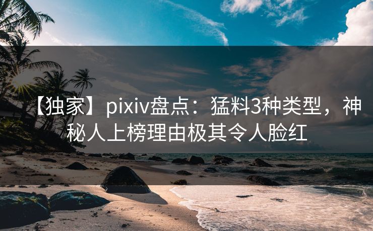 【独家】pixiv盘点:猛料3种类型,神秘人上榜理由极其令人脸红