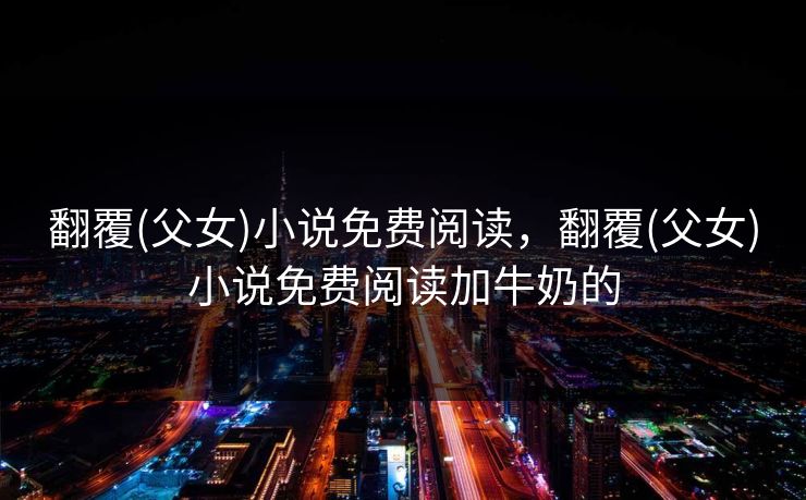 翻覆(父女)小说免费阅读,翻覆(父女)小说免费阅读加牛奶的