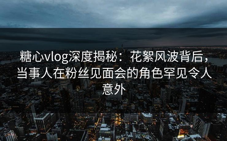 糖心vlog深度揭秘:花絮风波背后,当事人在粉丝见面会的角色罕见令人意外