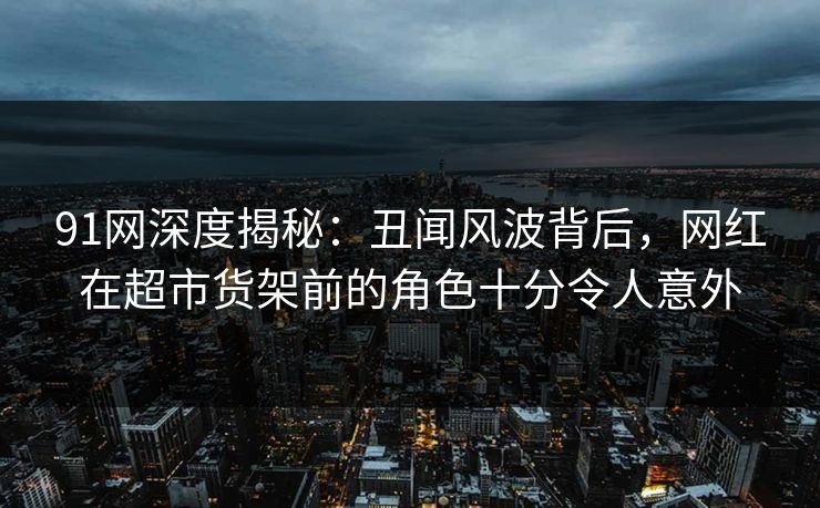 91网深度揭秘：丑闻风波背后，网红在超市货架前的角色十分令人意外