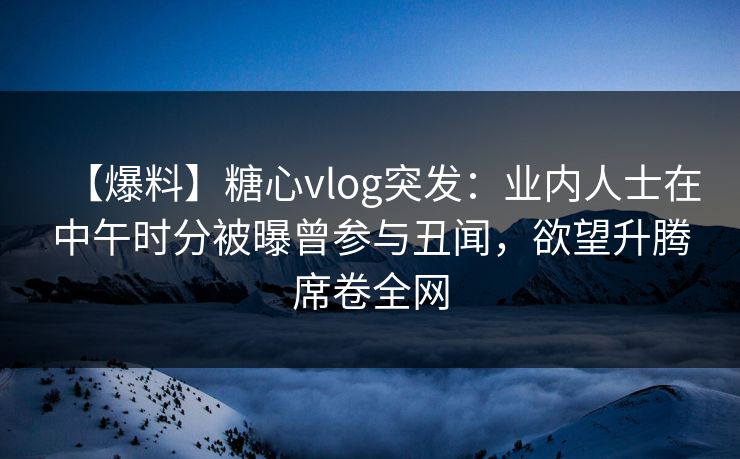 【爆料】糖心vlog突发：业内人士在中午时分被曝曾参与丑闻，欲望升腾席卷全网