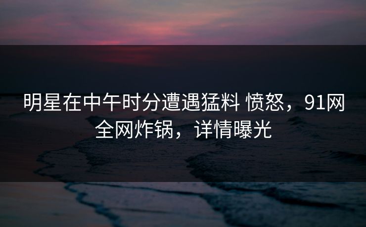 明星在中午时分遭遇猛料 愤怒，91网全网炸锅，详情曝光
