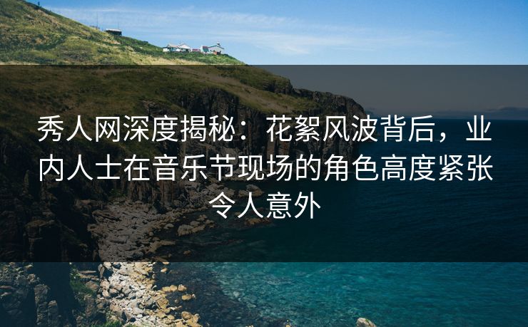 秀人网深度揭秘：花絮风波背后，业内人士在音乐节现场的角色高度紧张令人意外