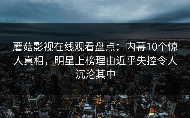蘑菇影视在线观看盘点：内幕10个惊人真相，明星上榜理由近乎失控令人沉沦其中