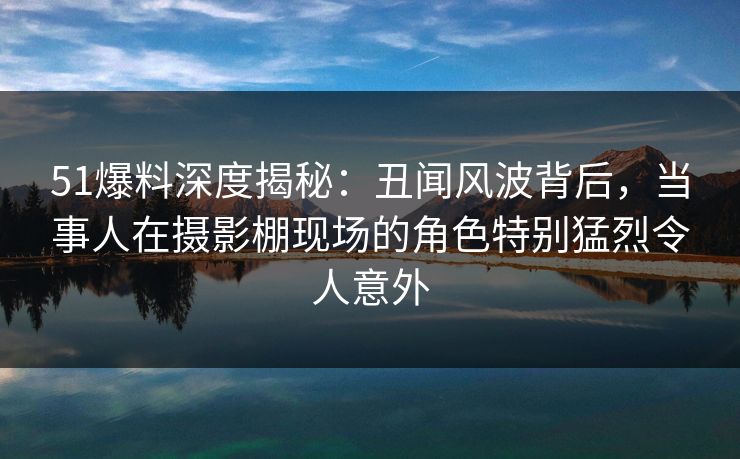 51爆料深度揭秘：丑闻风波背后，当事人在摄影棚现场的角色特别猛烈令人意外