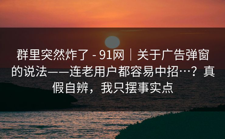 群里突然炸了 - 91网｜关于广告弹窗的说法——连老用户都容易中招…？真假自辨，我只摆事实点