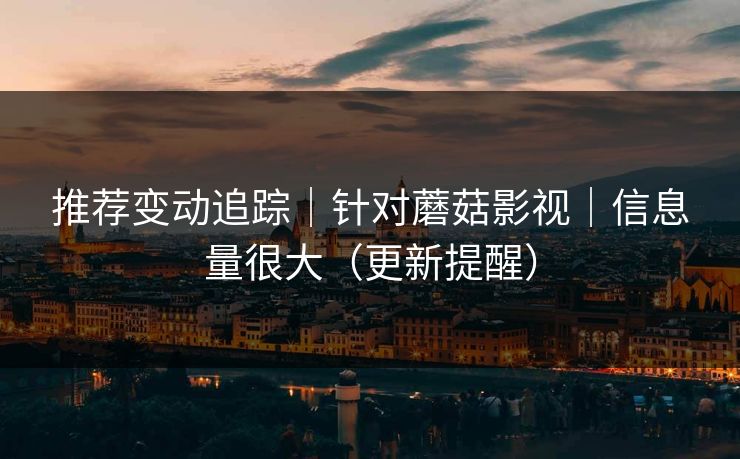 推荐变动追踪｜针对蘑菇影视｜信息量很大（更新提醒）