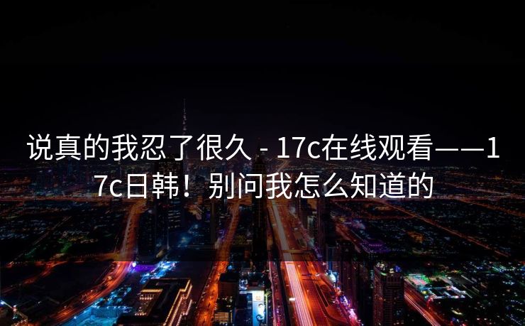 说真的我忍了很久 - 17c在线观看——17c日韩！别问我怎么知道的