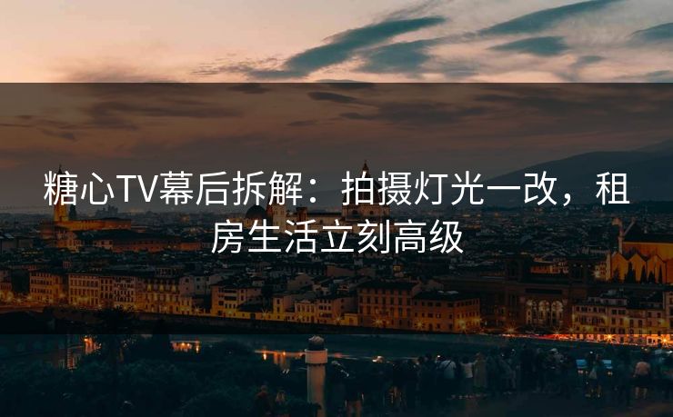 糖心TV幕后拆解：拍摄灯光一改，租房生活立刻高级