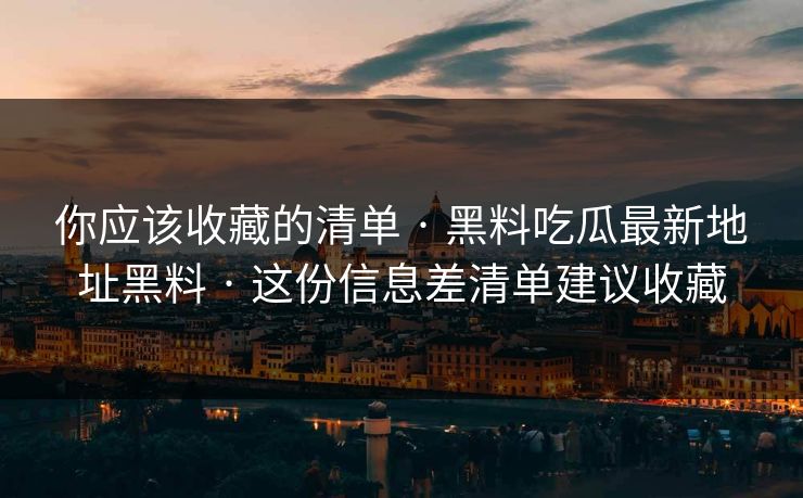 你应该收藏的清单 · 黑料吃瓜最新地址黑料 · 这份信息差清单建议收藏