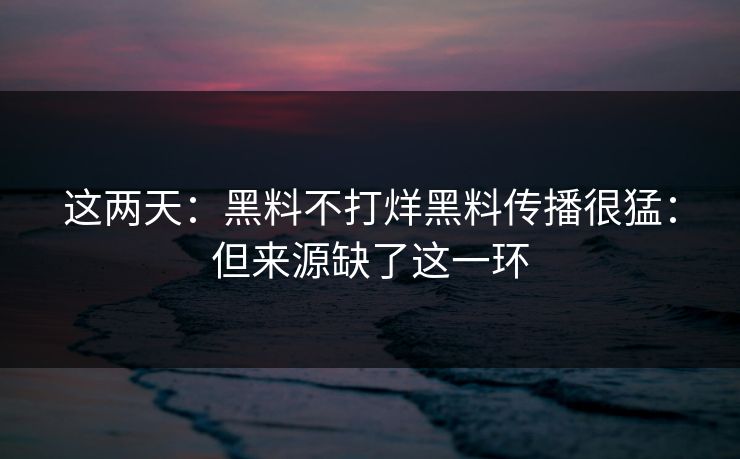 这两天：黑料不打烊黑料传播很猛：但来源缺了这一环
