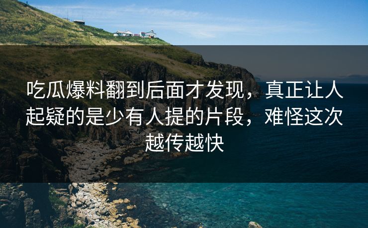 吃瓜爆料翻到后面才发现，真正让人起疑的是少有人提的片段，难怪这次越传越快